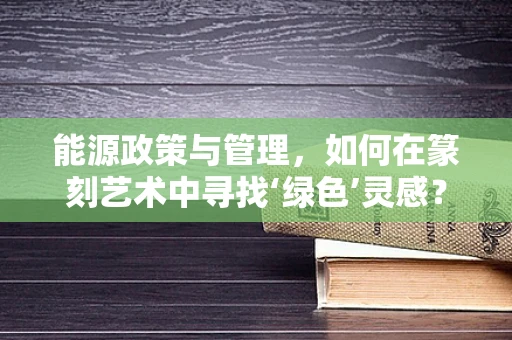 能源政策与管理，如何在篆刻艺术中寻找‘绿色’灵感？