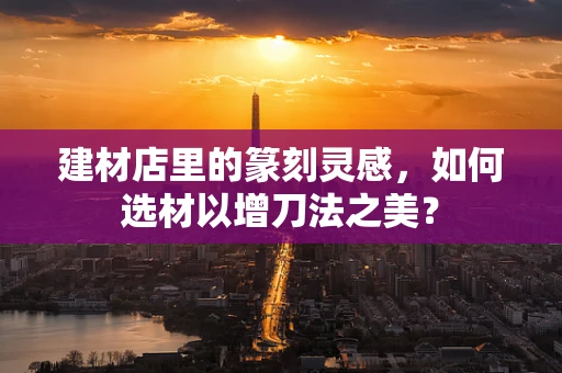 建材店里的篆刻灵感，如何选材以增刀法之美？