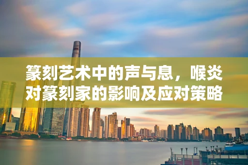 篆刻艺术中的声与息，喉炎对篆刻家的影响及应对策略