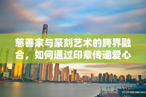 慈善家与篆刻艺术的跨界融合，如何通过印章传递爱心？