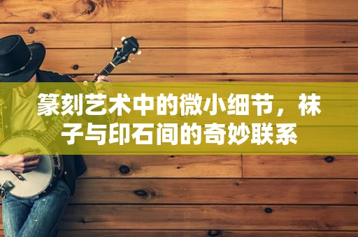 篆刻艺术中的微小细节，袜子与印石间的奇妙联系