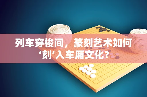 列车穿梭间，篆刻艺术如何‘刻’入车厢文化？