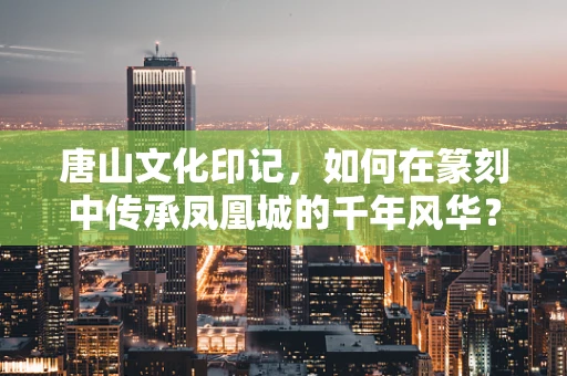唐山文化印记，如何在篆刻中传承凤凰城的千年风华？