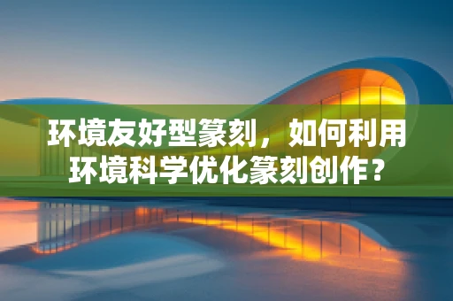 环境友好型篆刻，如何利用环境科学优化篆刻创作？