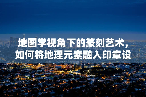 地图学视角下的篆刻艺术，如何将地理元素融入印章设计？