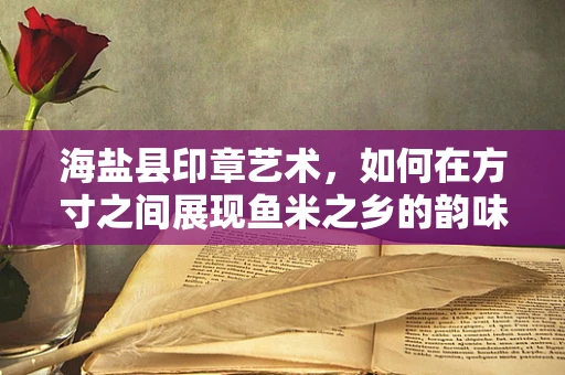 海盐县印章艺术，如何在方寸之间展现鱼米之乡的韵味？