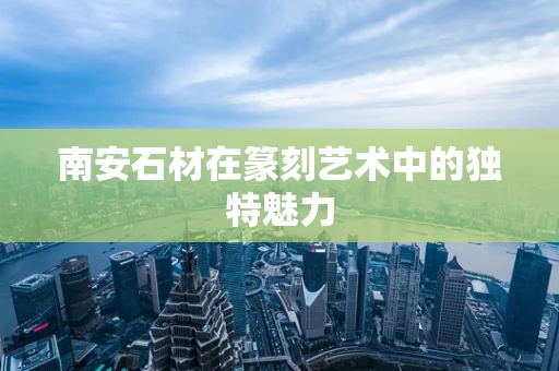 南安石材在篆刻艺术中的独特魅力