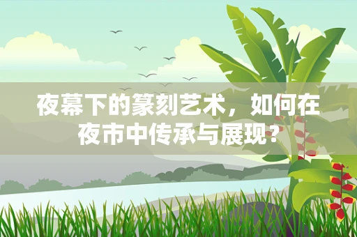 夜幕下的篆刻艺术，如何在夜市中传承与展现？