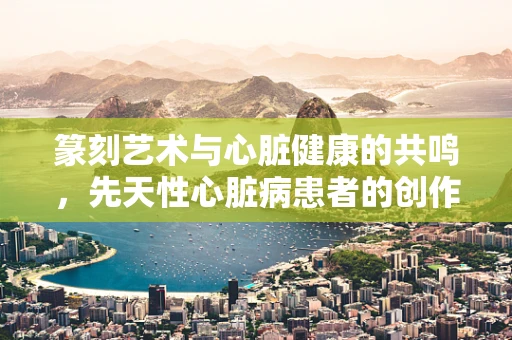 篆刻艺术与心脏健康的共鸣，先天性心脏病患者的创作之路