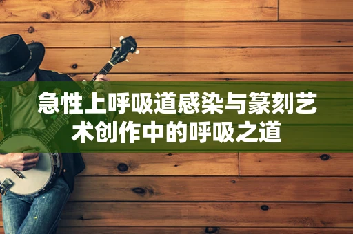急性上呼吸道感染与篆刻艺术创作中的呼吸之道