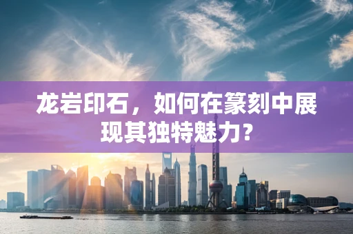 龙岩印石，如何在篆刻中展现其独特魅力？