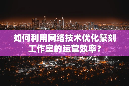 如何利用网络技术优化篆刻工作室的运营效率？