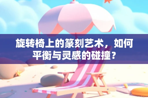 旋转椅上的篆刻艺术，如何平衡与灵感的碰撞？
