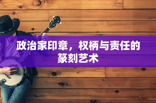 政治家印章，权柄与责任的篆刻艺术