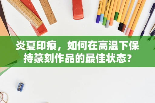 炎夏印痕，如何在高温下保持篆刻作品的最佳状态？