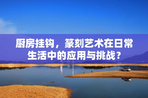 厨房挂钩，篆刻艺术在日常生活中的应用与挑战？