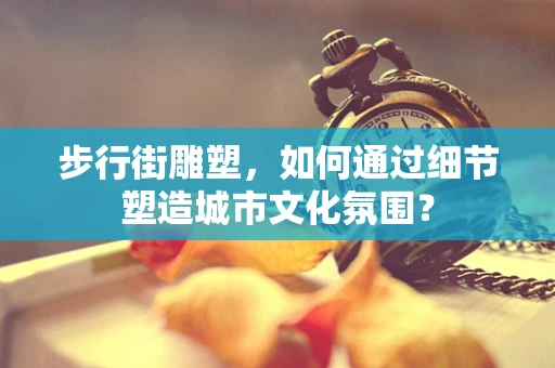 步行街雕塑，如何通过细节塑造城市文化氛围？