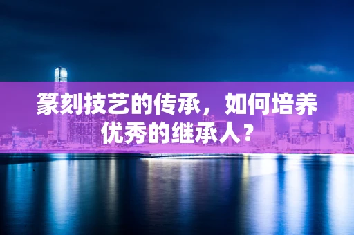 篆刻技艺的传承，如何培养优秀的继承人？