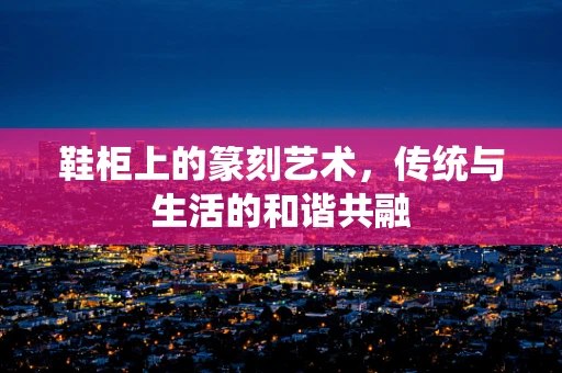 鞋柜上的篆刻艺术，传统与生活的和谐共融