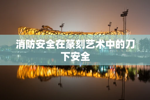 消防安全在篆刻艺术中的刀下安全