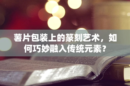 薯片包装上的篆刻艺术，如何巧妙融入传统元素？