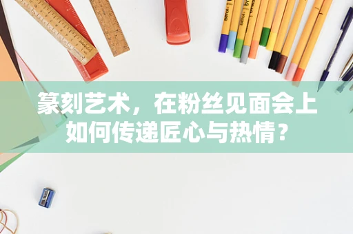 篆刻艺术，在粉丝见面会上如何传递匠心与热情？