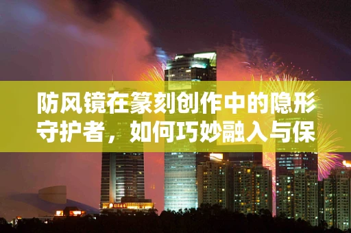 防风镜在篆刻创作中的隐形守护者，如何巧妙融入与保护作品？