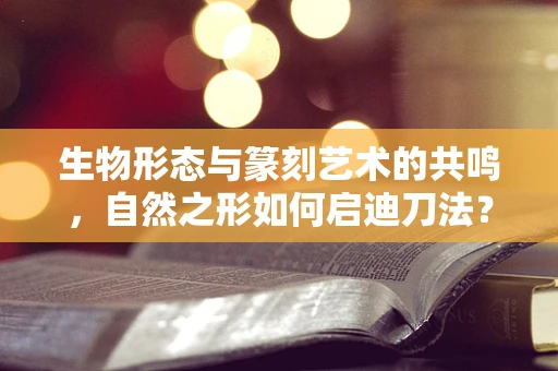 生物形态与篆刻艺术的共鸣，自然之形如何启迪刀法？