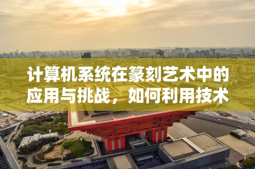 计算机系统在篆刻艺术中的应用与挑战，如何利用技术提升创作效率？