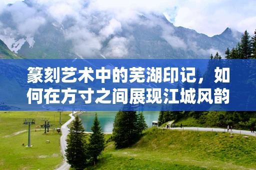 篆刻艺术中的芜湖印记，如何在方寸之间展现江城风韵？