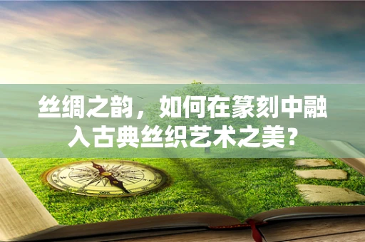 丝绸之韵，如何在篆刻中融入古典丝织艺术之美？