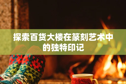 探索百货大楼在篆刻艺术中的独特印记