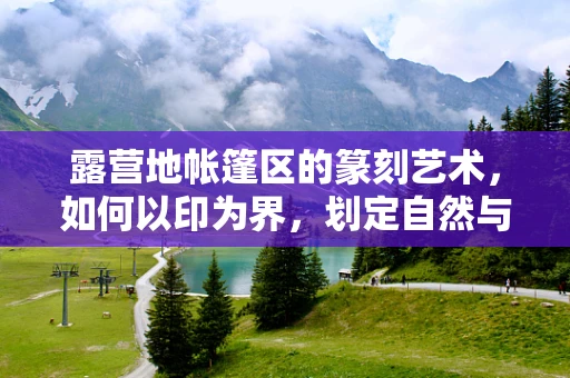露营地帐篷区的篆刻艺术，如何以印为界，划定自然与人的和谐共处？