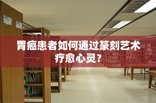 胃癌患者如何通过篆刻艺术疗愈心灵？