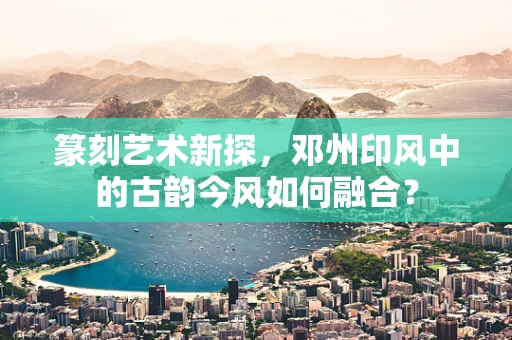 篆刻艺术新探，邓州印风中的古韵今风如何融合？