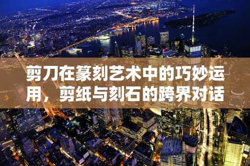 剪刀在篆刻艺术中的巧妙运用，剪纸与刻石的跨界对话