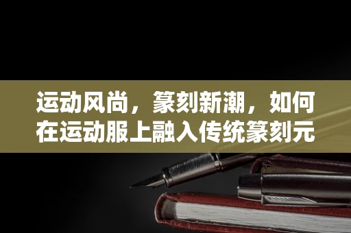 运动风尚，篆刻新潮，如何在运动服上融入传统篆刻元素？