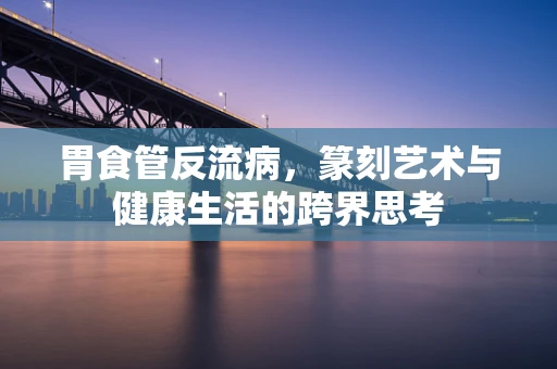 胃食管反流病，篆刻艺术与健康生活的跨界思考