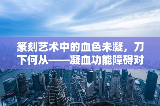 篆刻艺术中的血色未凝，刀下何从——凝血功能障碍对篆刻创作的影响与应对