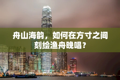 舟山海韵，如何在方寸之间刻绘渔舟晚唱？