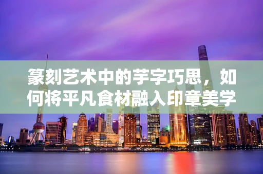 篆刻艺术中的芋字巧思，如何将平凡食材融入印章美学？