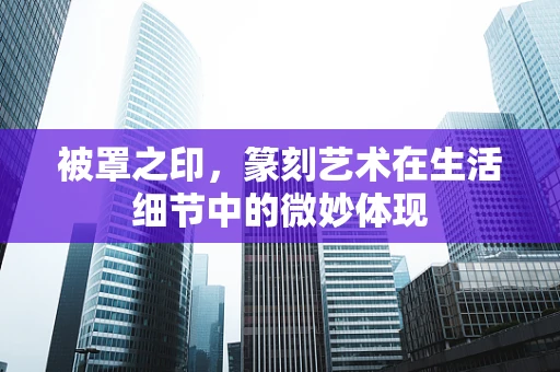 被罩之印，篆刻艺术在生活细节中的微妙体现