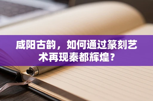 咸阳古韵，如何通过篆刻艺术再现秦都辉煌？