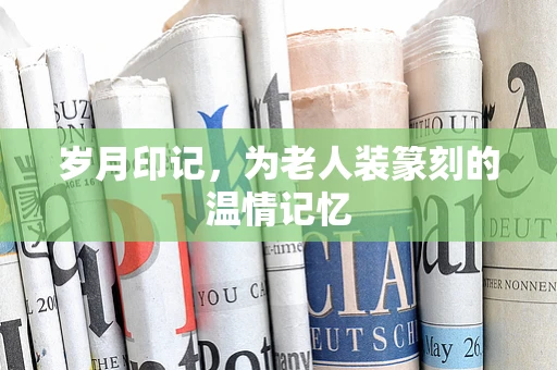 岁月印记，为老人装篆刻的温情记忆