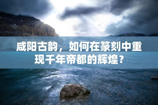 咸阳古韵，如何在篆刻中重现千年帝都的辉煌？
