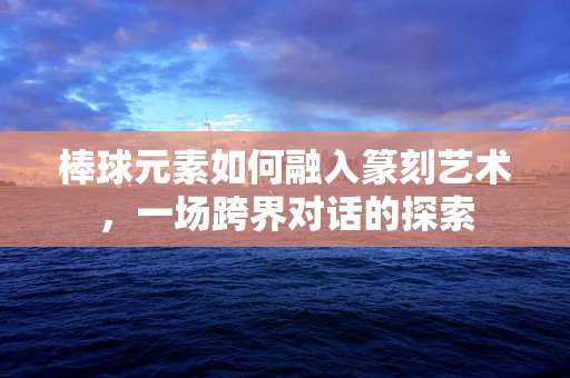 棒球元素如何融入篆刻艺术，一场跨界对话的探索