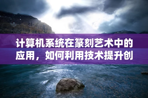 计算机系统在篆刻艺术中的应用，如何利用技术提升创作效率与精度？