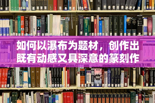 如何以瀑布为题材，创作出既有动感又具深意的篆刻作品？