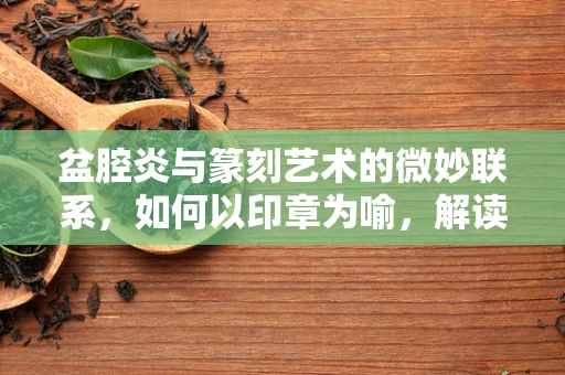 盆腔炎与篆刻艺术的微妙联系，如何以印章为喻，解读女性健康之谜？