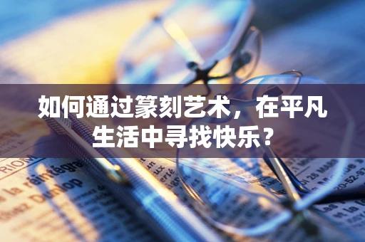 如何通过篆刻艺术，在平凡生活中寻找快乐？